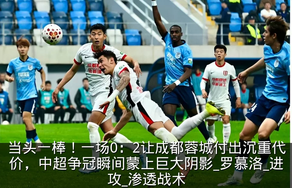 当头一棒！一场0：2让成都蓉城付出沉重代价，中超争冠瞬间蒙上巨大阴影_罗慕洛_进攻_渗透战术