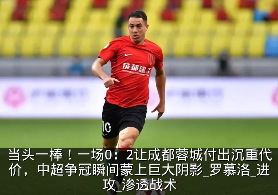 当头一棒!一场0:2让成都蓉城付出沉重代价,中超争冠瞬间蒙上巨大阴影_罗慕洛_进攻_渗透战术