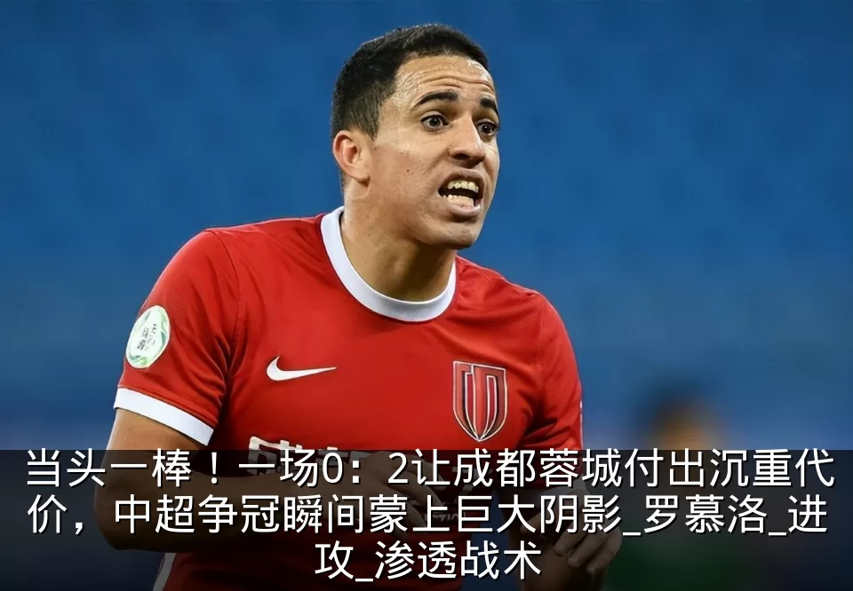 当头一棒!一场0:2让成都蓉城付出沉重代价,中超争冠瞬间蒙上巨大阴影_罗慕洛_进攻_渗透战术